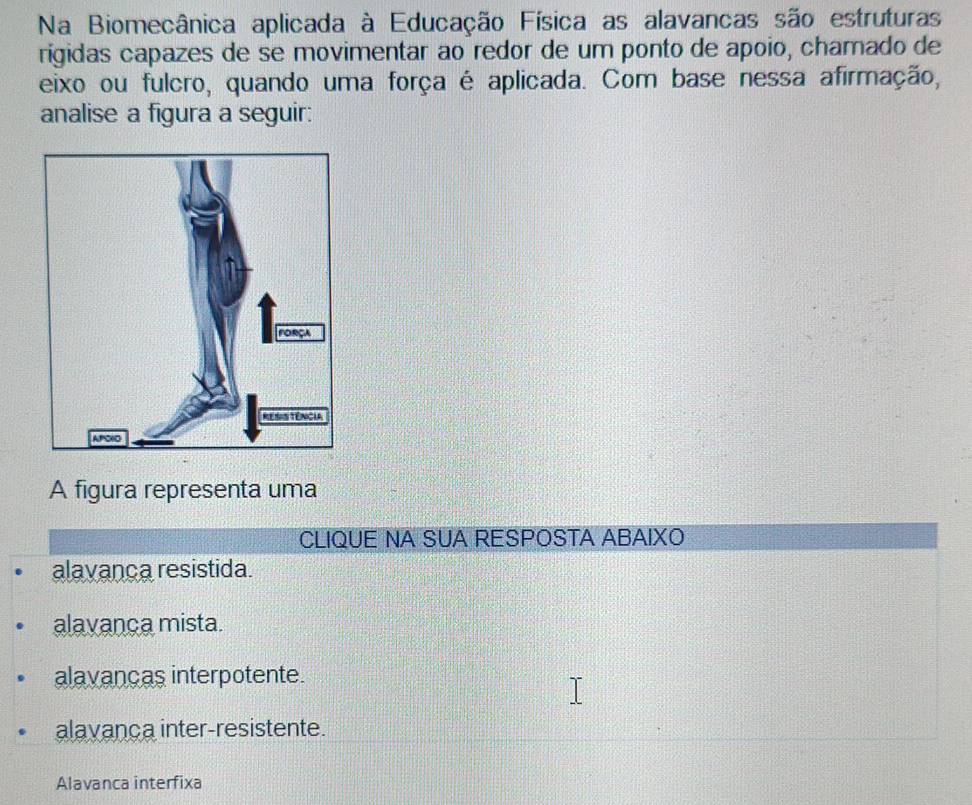 Na Biomecânica aplicada à Educação Física as alavancas são estruturas
rigidas capazes de se movimentar ao redor de um ponto de apoio, chamado de
eixo ou fulcro, quando uma força é aplicada. Com base nessa afirmação,
analise a figura a seguir:
A figura representa uma
CLIQUE NA SUA RESPOSTA ABAIXO
alavança resistida.
alavança mista.
alavancas interpotente.
alavança inter-resistente.
Alavanca interfixa