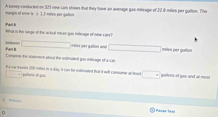 A survey conducted on 325 new cars shows that they have an average gas mileage of 22.8 miles per gallon. The 
margin of error is ± 1.2milespergall on. 
Part A 
What is the range of the actual mean gas mileage of new cars? 
between □ mile es per gallon and _ _  
Part B miles per gallon 
Complete the statement about the estimated gas mileage of a car. 
If a car travels 200 miles in a day, it can be estimated that it will consume at least gallons of gas and at most
gallons of gas. 
Previous 
I Pause Test