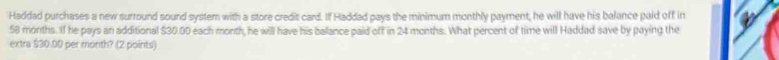 Haddad purchases a new surround sound system with a store credit card. If Haddad pays the minimum monthly payment, he will have his balance paid off in
58 months. If he pays an additional $30.00 each month, he will have his balance paid off in 24 months. What percent of time will Haddad save by paying the 
extra $30.00 per morth? (2 points)