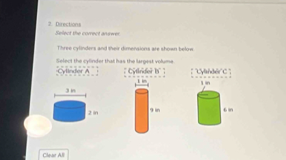 Directions
Select the correct answer.
Three cylinders and their dimensions are shown below.
Select the cylinder that has the largest volume
Cylinder A ; Cylinder B' ; ''C'ylnder''C 


Clear All