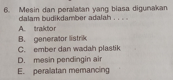 Mesin dan peralatan yang biasa digunakan
dalam budikdamber adalah . . . .
A. traktor
B. generator listrik
C. ember dan wadah plastik
D. mesin pendingin air
E. peralatan memancing