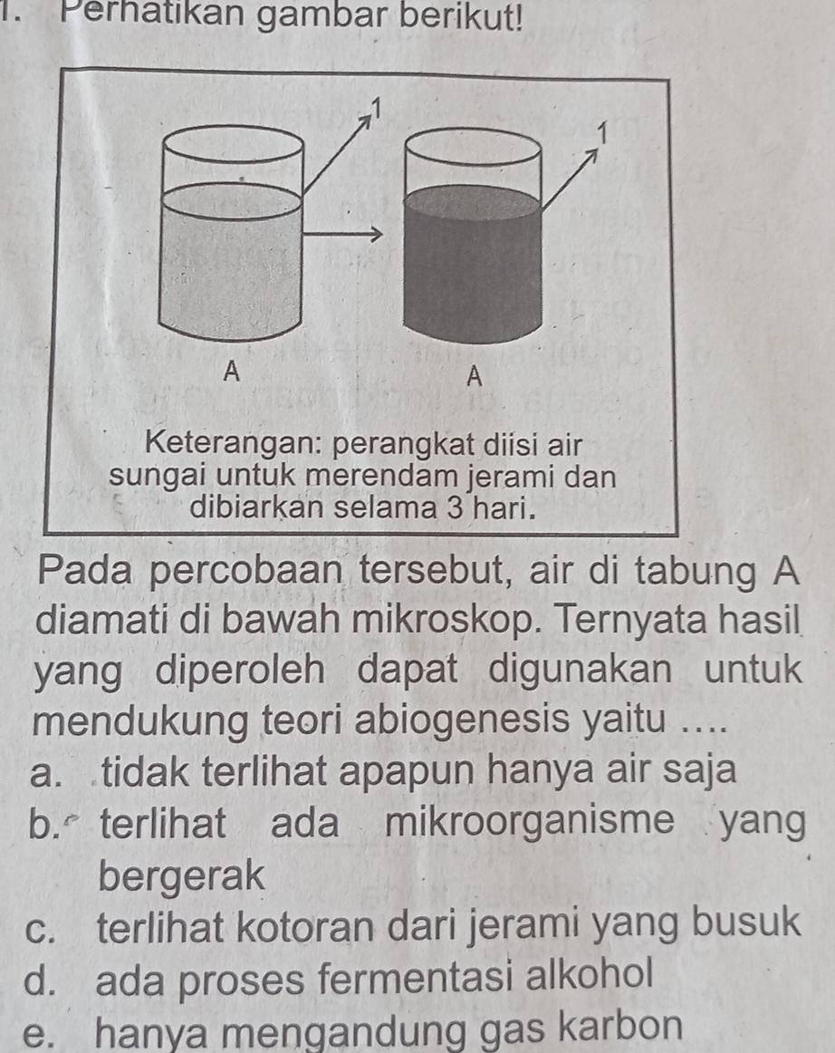 Perhatikan gambar berikut!
1
A
Keterangan: perangkat diisi air
sungai untuk merendam jerami dan
dibiarkan selama 3 hari.
Pada percobaan tersebut, air di tabung A
diamati di bawah mikroskop. Ternyata hasil
yang diperoleh dapat digunakan untuk
mendukung teori abiogenesis yaitu ....
a. tidak terlihat apapun hanya air saja
b. terlihat ada mikroorganisme yang
bergerak
c. terlihat kotoran dari jerami yang busuk
d. ada proses fermentasi alkohol
e. hanya mengandung gas karbon