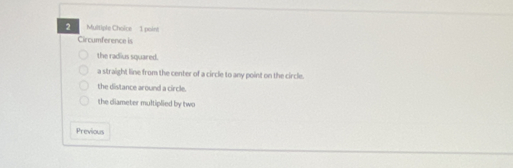 Circumference is
the radius squared.
a straight line from the center of a circle to any point on the circle.
the distance around a circle.
the diameter multiplied by two
Previous