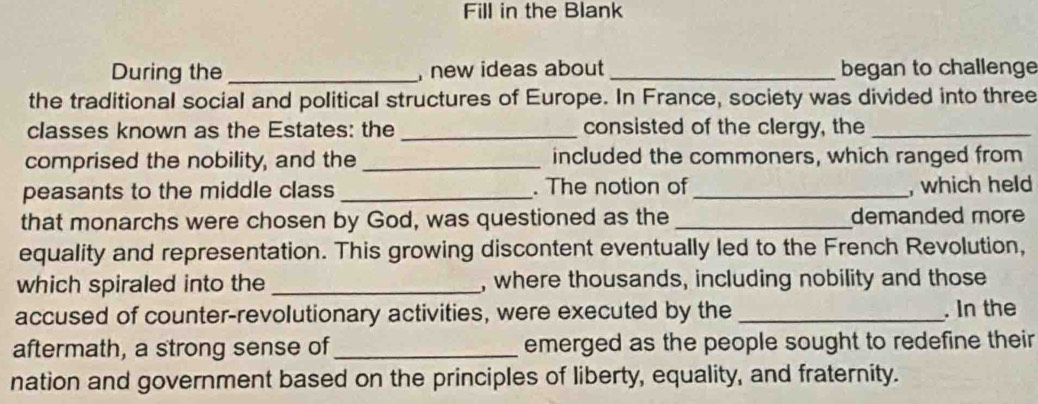 Fill in the Blank 
During the _, new ideas about _began to challenge 
the traditional social and political structures of Europe. In France, society was divided into three 
classes known as the Estates: the_ consisted of the clergy, the_ 
comprised the nobility, and the _included the commoners, which ranged from 
peasants to the middle class _. The notion of_ , which held 
that monarchs were chosen by God, was questioned as the _demanded more 
equality and representation. This growing discontent eventually led to the French Revolution, 
which spiraled into the _, where thousands, including nobility and those 
accused of counter-revolutionary activities, were executed by the _. In the 
aftermath, a strong sense of_ emerged as the people sought to redefine their 
nation and government based on the principles of liberty, equality, and fraternity.