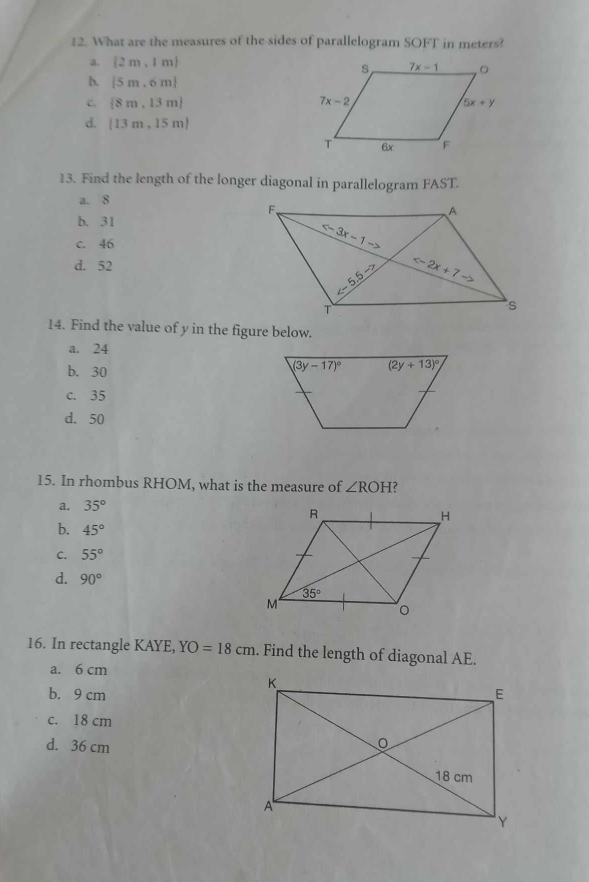 What are the measures of the sides of parallelogram SOFT in meters?
a.  2m,1m
b.  5m,6m
C.  8m,13m
d.  13m,15m
13. Find the length of the longer diagonal in parallelogram FAST.
a. 8
b. 31
c. 46
d. 52
14. Find the value of y in the figure below.
a. 24
b. 30
c. 35
d. 50
15. In rhombus RHOM, what is the measure of ∠ ROH ?
a. 35°
b. 45°
C. 55°
d. 90°
16. In rectangle KAYE, YO=18cm. Find the length of diagonal AE.
a. 6 cm
b. 9 cm
c. 18 cm
d. 36 cm