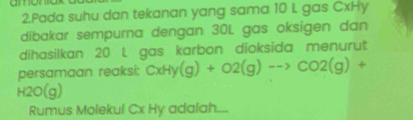 amonok 
2.Pada suhu dan tekanan yang sama 10 L gas CxHy
dibakar sempurna dengan 30L gas oksigen dan 
dihasilkan 20 L gas karbon dioksida menurut 
persamaan reaksi: CxHy(g)+O2(g)to CO2(g)+
H2O(g)
Rumus Molekul Cx Hy adalah....