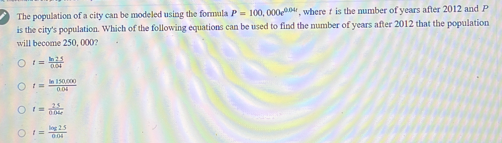 The population of a city can be modeled using the formula P=100,000e^(0.04t) , where t is the number of years after 2012 and P
is the city's population. Which of the following equations can be used to find the number of years after 2012 that the population
will become 250, 000?
t= (ln 2.5)/0.04 
t= (ln 150,000)/0.04 
t= (2.5)/0.04e 
t= (log 2.5)/0.04 