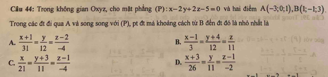 Trong không gian Oxyz, cho mặt phẳng (P): x-2y+2z-5=0 và hai điểm A(-3;0;1), B(1;-1;3). 
Trong các đt đi qua A và song song với (P), pt đt mà khoảng cách từ B đến đt đó là nhỏ nhất là
A.  (x+1)/31 = y/12 = (z-2)/-4   (x-1)/3 = (y+4)/12 = z/11 
B.
C.  x/21 = (y+3)/11 = (z-1)/-4   (x+3)/26 = y/11 = (z-1)/-2 
D.