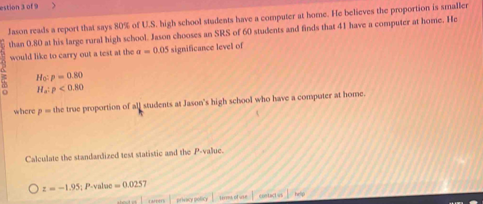 estion 3 of 9 
Jason reads a report that says 80% of U.S. high school students have a computer at home. He believes the proportion is smaller 
than 0.80 at his large rural high school. Jason chooses an SRS of 60 students and finds that 41 have a computer at home. He 
would like to carry out a test at the alpha =0.05 significance level of
H_0:p=0.80
H_a:p<0.80
where p= the true proportion of all students at Jason's high school who have a computer at home. 
Calculate the standardized test statistic and the P -value.
z=-1.95; P-value=0.0257
about us careers privacy policy terms of use contact us help