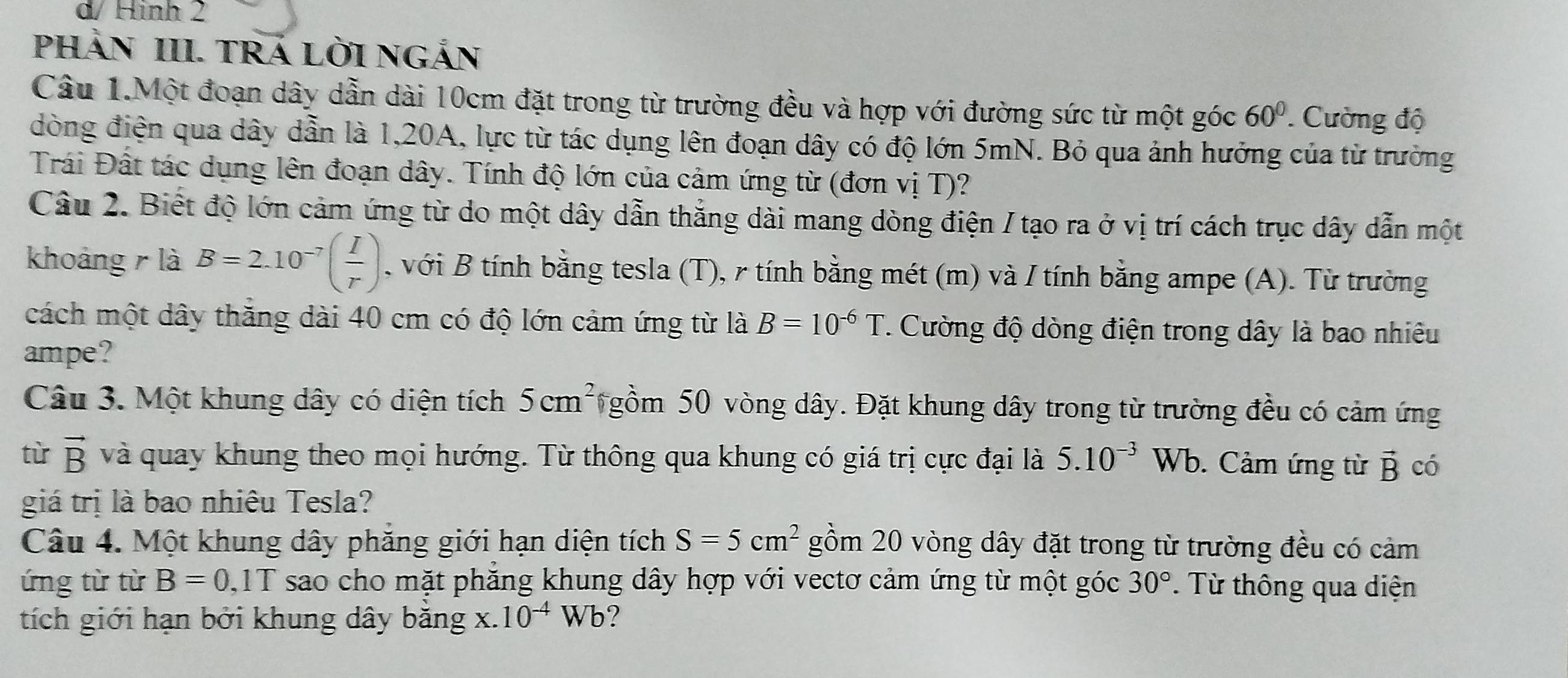 d/ Hình 2
PHÀN III. TRÁ LỜI NGắN
Câu 1.Một đoạn dây dẫn dài 10cm đặt trong từ trường đều và hợp với đường sức từ một góc 60° Cường độ
dòng điện qua dây dẫn là 1,20A, lực từ tác dụng lên đoạn dây có độ lớn 5mN. Bỏ qua ảnh hưởng của từ trưởng
Trái Đất tác dụng lên đoạn dây. Tính độ lớn của cảm ứng từ (đơn vị T)?
Câu 2. Biết độ lớn cảm ứng từ do một dây dẫn thắng dài mang dòng điện / tạo ra ở vị trí cách trục dây dẫn một
khoảng r là B=2.10^(-7)( I/r ) , với B tính bằng tesla (T), r tính bằng mét (m) và / tính bằng ampe (A). Từ trường
cách một dây thăng dài 40 cm có độ lớn cảm ứng từ là B=10^(-6)T * Cường độ dòng điện trong dây là bao nhiêu
ampe?
Câu 3. Một khung dây có diện tích 5cm^2 gồm 50 vòng dây. Đặt khung dây trong từ trường đều có cảm ứng
từ vector B và quay khung theo mọi hướng. Từ thông qua khung có giá trị cực đại là 5.10^(-3) W. Cảm ứng từ vector B có
giá trị là bao nhiêu Tesla?
Câu 4. Một khung dây phăng giới hạn diện tích S=5cm^2 gồm 20 vòng dây đặt trong từ trường đều có cảm
ứng từ từ B=0 11 T sao cho mặt phăng khung dây hợp với vectơ cảm ứng từ một góc 30°. Từ thông qua diện
tích giới hạn bởi khung dây băng X. 10^(-4)Wb ?