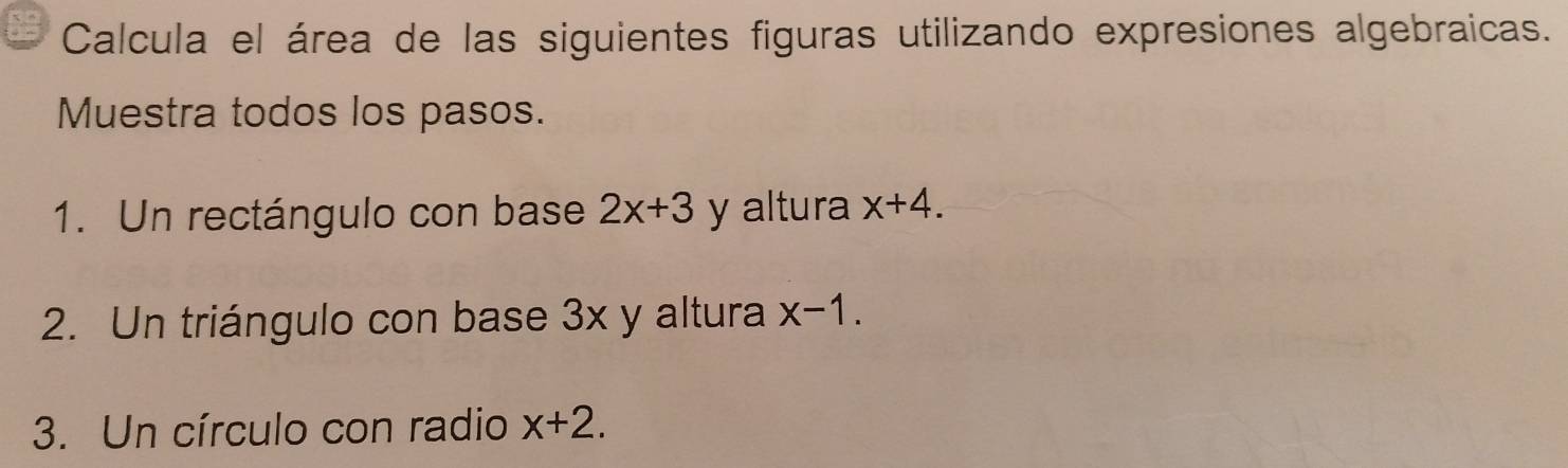 Calcula el área de las siguientes figuras utilizando expresiones algebraicas. 
Muestra todos los pasos. 
1. Un rectángulo con base 2x+3 y altura x+4. 
2. Un triángulo con base 3x y altura x-1. 
3. Un círculo con radio x+2.