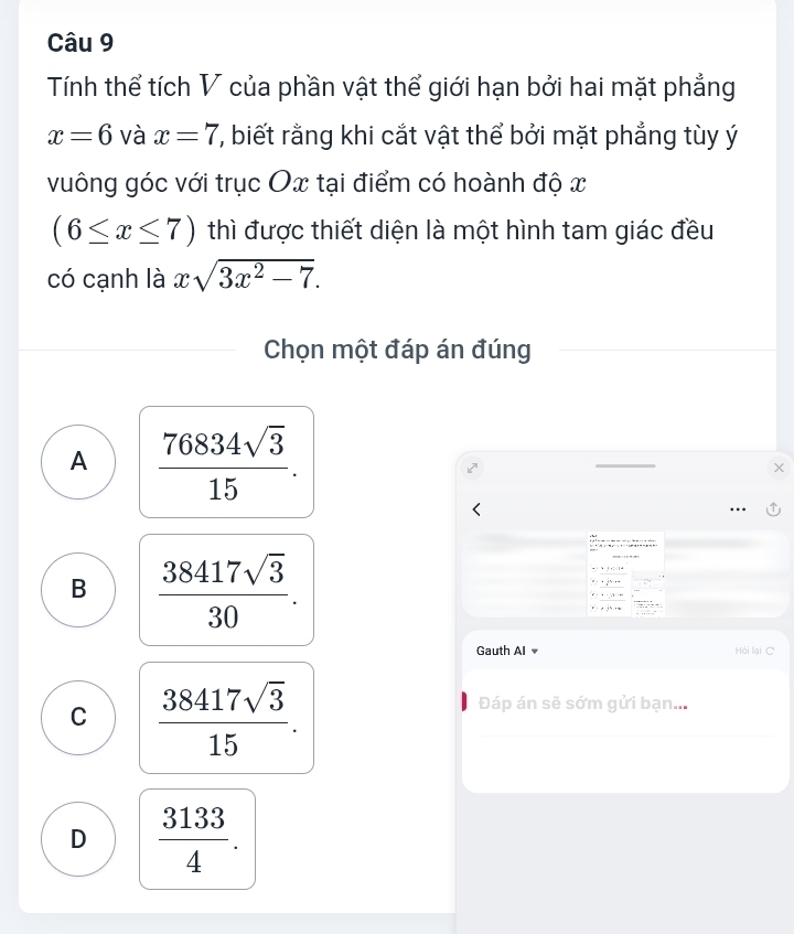 Tính thể tích V của phần vật thể giới hạn bởi hai mặt phẳng
x=6 và x=7 ', biết rằng khi cắt vật thể bởi mặt phẳng tùy ý
vuông góc với trục Ox tại điểm có hoành độ x
(6≤ x≤ 7) thì được thiết diện là một hình tam giác đều
có cạnh là xsqrt(3x^2-7). 
Chọn một đáp án đúng
A  76834sqrt(3)/15 . 
k^n 
.
B  38417sqrt(3)/30 . 
Gauth AI Hỏi lại C
C  38417sqrt(3)/15 . 
Đáp án sẽ sớm gửi bạn...
D  3133/4 .