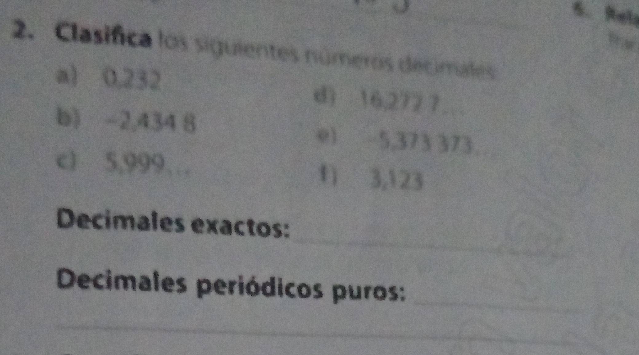 Clasifica los siguientes números decimales 
a) 0,232 d) 16,272 7… 
b) -2,434 8 e) 5,373 373
c) 5,999… 1) 3,123
_ 
Decimales exactos: 
Decimales periódicos puros:_ 
_