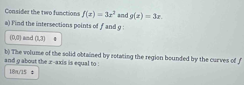 Consider the two functions f(x)=3x^2 and g(x)=3x. 
a) Find the intersections points of f and g :
(0,0) and (1,3)
b) The volume of the solid obtained by rotating the region bounded by the curves of f
and g about the x-axis is equal to :
18π/15