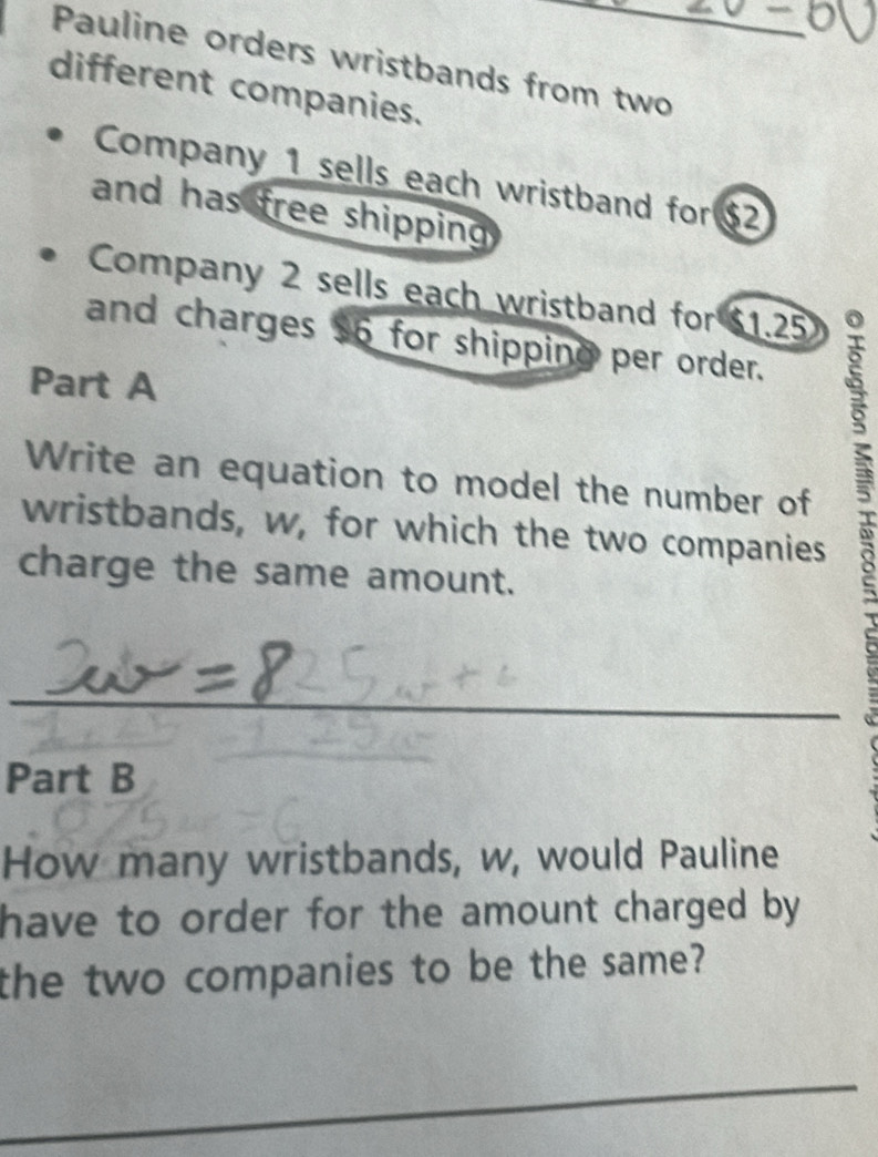 Pauline orders wristbands from two_ 
different companies. 
Company 1 sells each wristband for $2
and has free shipping 
Company 2 sells each wristband for $1.25
and charges 56 for shipping per order. 
Part A 
Write an equation to model the number of 
wristbands, w, for which the two companies 
charge the same amount. 
B 
_ 
Part B 
_ 
How many wristbands, w, would Pauline 
have to order for the amount charged by . 
the two companies to be the same? 
_ 
_