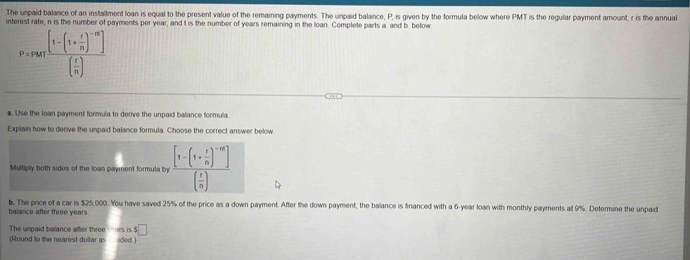 he unpad balance of an installment loan is equal to the present value of the remaining payments. The unpaid balance, P, is given by the formula below where PMT is the regular payment amount, r is the annual 
interest rate, n is the number of payments per year, and t is the number of years remaining in the loan. Complete parts a. and b. below.
P=PMTfrac [1-(1- x/n )^-m][ x/n ]
a. Use the loan payment formula to derive the unpaid balance formula. 
Explain how to derive the unpaid balance formula. Choose the correct answer below 
Multiply both sides of the loan payment formula by frac [1-(1+ r/n )^-n]( r/n )
b. The price of a car is $25,000. You have saved 25% of the price as a down payment. After the down payment, the balance is financed with a 6-year loan with monthly payments at 9%. Determine the unpaid 
balance after three years
The unpaid balance after three years is $□
(Round to the nearest dollar as needed.)