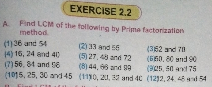 Find LCM of the following by Prime factorization 
method. 
(1) 36 and 54 (2) 33 and 55 (3) 52 and 78
(4) 16, 24 and 40 (5) 27, 48 and 72 (6) 50, 80 and 90
(7) 56, 84 and 98 (8) 44, 66 and 99 (9) 25, 50 and 75
(10) 5, 25, 30 and 45 (11) 0, 20, 32 and 40 (12) 2, 24, 48 and 54