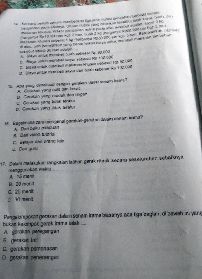 f4. Seorang pelatih senam memberikan tiga jenis nutrisi tambahan berbeda secara
bergantian pada atletnya. Urutan nutrisi yang diberikan tersebut ialah sayur, buah, dan
makanan khusus. Waktu pemberian nutrisi pada atlet tersebut adalah: sayur 3 kg
(harganya Rp10.000 per kg): 2 harí. buah 2 kg (harganya Rp20.000 per kg); 3 han
Makanan khusus seberat 1 kg (harganya Rp30.000 per kg): 5 hari. Berdasarkan informasi
di atas, pilih pernyataan yang benar terkait biaya untuk membeli makanan tambahan
tersebut setiap 30 hari adalah
A. Biaya untuk membeli buah sebesar Rp 90.000
B. Biaya untuk membeli sayur sebesar Rp 100.000
C. Biaya untuk membeli makanan khusus sebesar Rp 90.000
D. Biaya untuk membeli sayur dan buah sebesar Rp 100.000
15. Apa yang dimaksud dengan gerakan dasar senam irama?
A. Gerakan yang sulit dan berat
B. Gerakan yang mudah dan ringan
C. Gerakan yang tidak teratur
D. Gerakan yang tidak teratur
16. Bagaimana cara mengenal gerakan-gerakan dalam senam irama?
A. Dari buku panduan
B. Dari video tutorial
C. Belajar dari orang lain
D. Dari guru
17. Dalam melakukan rangkaian latihan gerak ritmik secara keseluruhan sebaiknya
menggunakan waktu ....
A. 15 menit
B. 20 menit
C. 25 menit
D. 30 menit
Pengelompokan gerakan dalam senam irama biasanya ada tiga bagian, di bawah ini yang
bukan kelompok gerak irama ialah ....
A. gerakan peregangan
B. gerakan Inti
C. gerakan pemanasan
D. gerakan penenangan