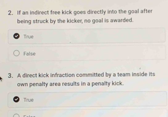 If an indirect free kick goes directly into the goal after
being struck by the kicker, no goal is awarded.
True
False
3. A direct kick infraction committed by a team inside its
own penalty area results in a penalty kick.
True