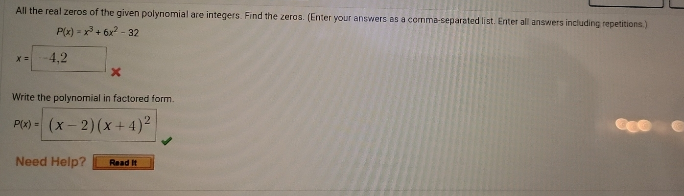 All the real zeros of the given polynomial are integers. Find the zeros. (Enter your answers as a comma-separated list. Enter all answers including repetitions.)
P(x)=x^3+6x^2-32
x=|-4,2
X
Write the polynomial in factored form.
P(x)=(x-2)(x+4)^2
Need Help? Read it