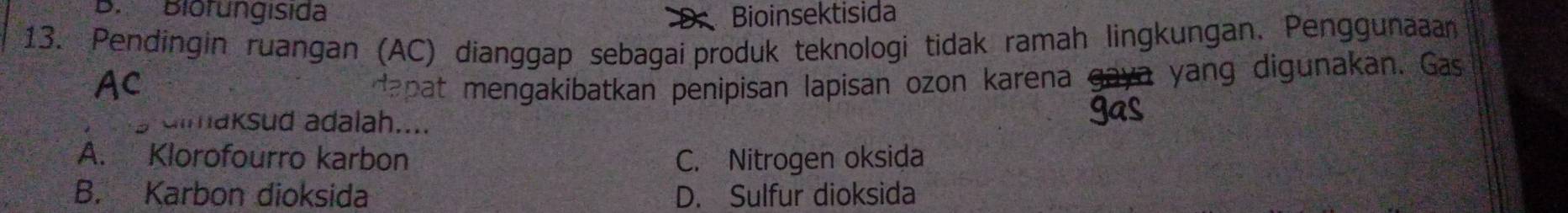 Biorungísida Bioinsektisida
13. Pendingin ruangan (AC) dianggap sebagai produk teknologi tidak ramah lingkungan. Penggunaaan
AC apat mengakibatkan penipisan lapisan ozon karena yang digunakan. Gas
dimaksud adalah....
A. Klorofourro karbon C. Nitrogen oksida
B. Karbon dioksida D. Sulfur dioksida