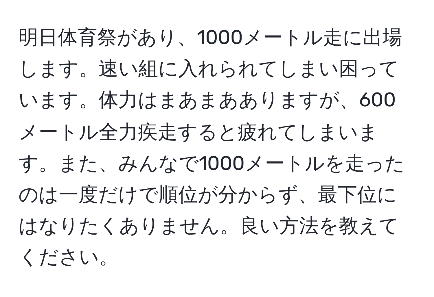 明日体育祭があり、1000メートル走に出場します。速い組に入れられてしまい困っています。体力はまあまあありますが、600メートル全力疾走すると疲れてしまいます。また、みんなで1000メートルを走ったのは一度だけで順位が分からず、最下位にはなりたくありません。良い方法を教えてください。