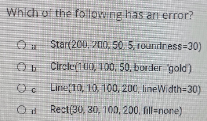 Which of the following has an error?
a Star (200,200,50,5 , roundness =30)
b Circle(1 00, 100, 50 0, border: exists l_1 X 10ld')
C Linel (10,10,100,200 , lineWidth =30)
d Rect( (30,30,100,200,fill= n one