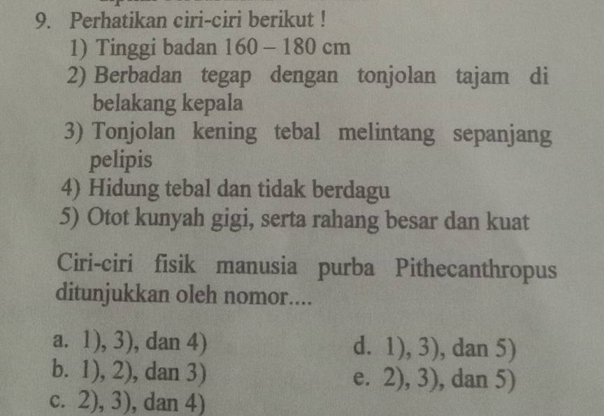 Perhatikan ciri-ciri berikut !
1) Tinggi badan 160-180cm
2) Berbadan tegap dengan tonjolan tajam di
belakang kepala
3) Tonjolan kening tebal melintang sepanjang
pelipis
4) Hidung tebal dan tidak berdagu
5) Otot kunyah gigi, serta rahang besar dan kuat
Ciri-ciri fisik manusia purba Pithecanthropus
ditunjukkan oleh nomor....
a. 1), 3 ), dan 4) d. 1),3) , dan 5)
b. 1), 2), dan 3) e. . 2),3) , dan 5)
C. 2),3) , dan 4)