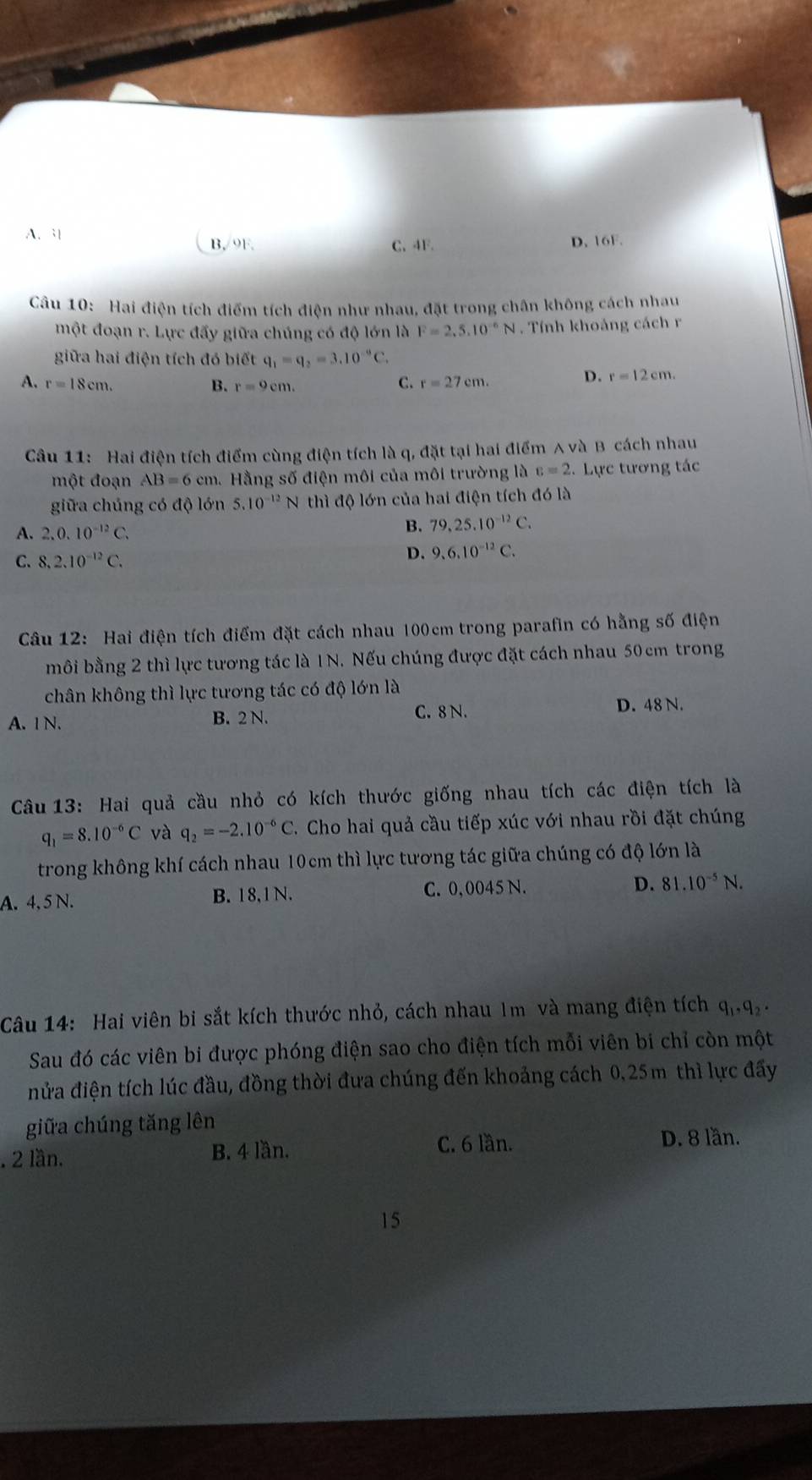 A. 3 B,/9F. C,4F. D. 16F.
Câu 10: Hai điện tích điểm tích điện như nhau, đặt trong chân không cách nhau
một đoạn r. Lực đẩy giữa chúng có độ lớn là F=2.5.10^(-6)N. Tính khoảng cách r
giữa hai điện tích đó biết q_1=q_2=3.10^(-9)C.
C.
A. r=18cm. B. r=9cm. r=27cm.
D. r=12cm.
Câu 11: Hai điện tích điểm cùng điện tích là q, đặt tại hai điểm A và B cách nhau
một đoạn AB=6cm. Hằng số điện môi của môi trường là varepsilon =2.  Lực tương tác
giữa chúng có độ lớn 5.10^(-12) N thì độ lớn của hai điện tích đó là
A. 2.0.10^(-12)C.
B. 79,25.10^(-12)C.
C. 8,2.10^(-12)C.
D. 9,6,10^(-12)C.
Câu 12: Hai điện tích điểm đặt cách nhau 100cm trong parafin có hằng số điện
môi bằng 2 thì lực tương tác là 1N. Nếu chúng được đặt cách nhau 50cm trong
chân không thì lực tương tác có độ lớn là
C. 8 N.
A. 1 N. B. 2 N. D. 48 N.
Câầu 13: Hai quả cầu nhỏ có kích thước giống nhau tích các điện tích là
q_1=8.10^(-6)C và q_2=-2.10^(-6)C C. Cho hai quả cầu tiếp xúc với nhau rồi đặt chúng
trong không khí cách nhau 10cm thì lực tương tác giữa chúng có độ lớn là
A. 4, 5 N. B. 18,1 N. C. 0, 0045 N.
D. 81.10^(-5)N.
Câu 14: Hai viên bi sắt kích thước nhỏ, cách nhau Im và mang điện tích q,,q 
Sau đó các viên bi được phóng điện sao cho điện tích mỗi viên bi chỉ còn một
nửa điện tích lúc đầu, đồng thời đưa chúng đến khoảng cách 0,25m thì lực đẩy
giữa chúng tăng lên. 2 lần. B. 4 lần.
C. 6 lần. D. 8 lần.
15
