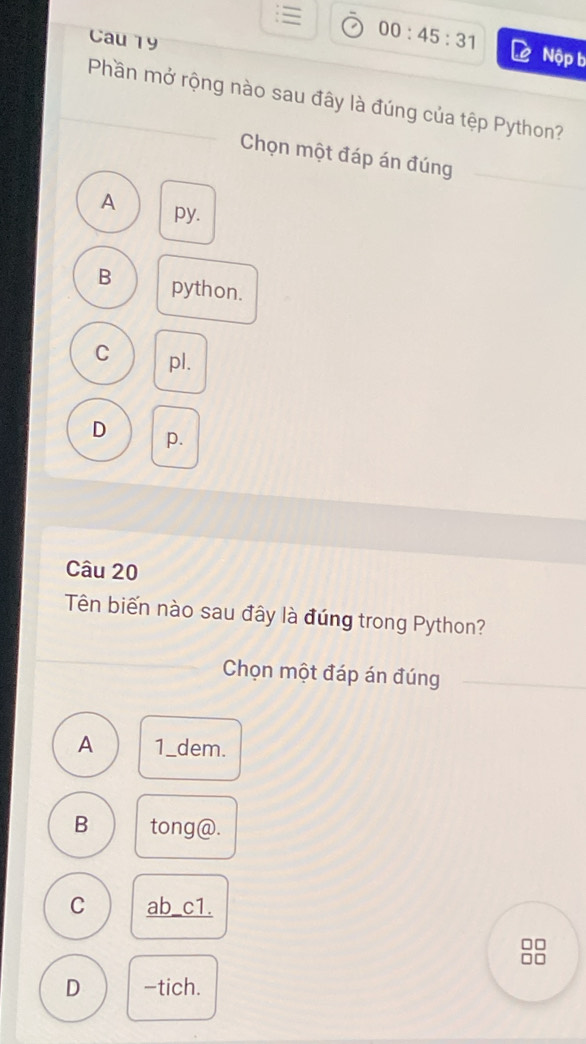 ≡ 00:45:31 Nộp b
Cau 19
Phần mở rộng nào sau đây là đúng của tệp Python?
Chọn một đáp án đúng
A py.
B python.
C pl.
D p.
Câu 20
Tên biến nào sau đây là đúng trong Python?
Chọn một đáp án đúng
A 1_dem.
B tong@.
C ab_c1.
D -tich.