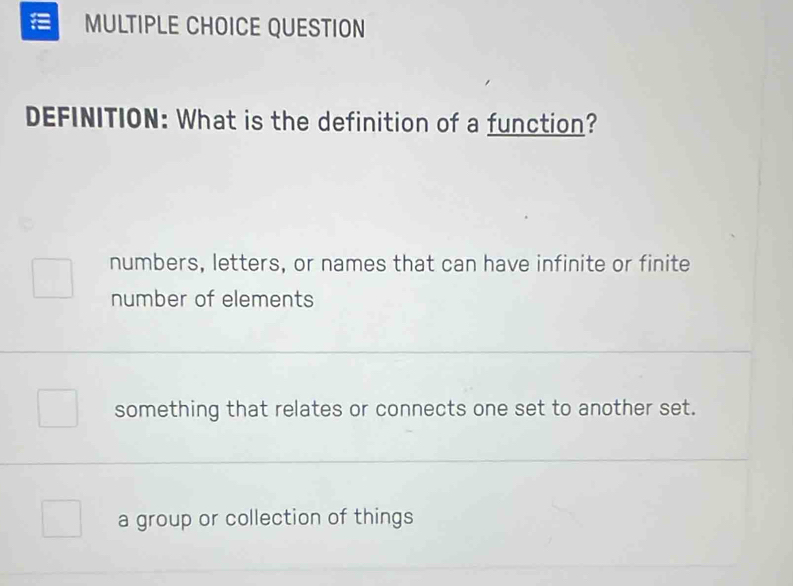 QUESTION
DEFINITION: What is the definition of a function?
numbers, letters, or names that can have infinite or finite
number of elements
something that relates or connects one set to another set.
a group or collection of things