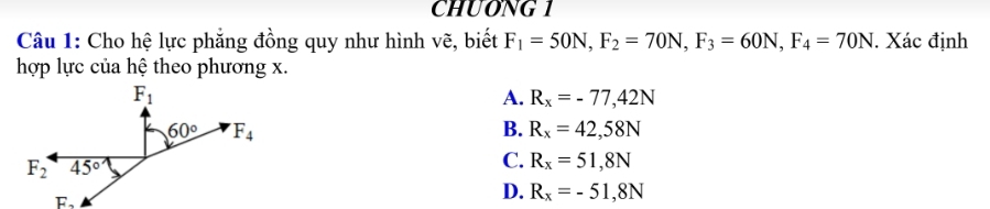 CHUONG 1
Câu 1: Cho hệ lực phẳng đồng quy như hình vẽ, biết F_1=50N,F_2=70N,F_3=60N,F_4=70N. Xác định
hợp lực của hệ theo phương x.
A. R_x=-77,42N
B. R_x=42,58N
C. R_x=51,8N
D. R_x=-51,8N