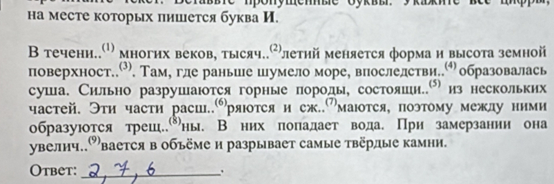 на месте которых πишется буква И. 
В течени..ω многих веков, тысяч.Рлетий меняется форма и высота земной 
поверхност..О. Там, где раньие шумело море, впослелстви. образовалась 
суша. Сильно разрушаются горные породы, состояши.е из нескольких 
частей. Эти части расш..ряюотся и сж..⁷маются, поэтому межлу ними 
образуются трешены. В них πоπадает вода. При замерзании она 
увелич.Овается в объёме и разрывает самые твёрдые камни. 
Otbet:_