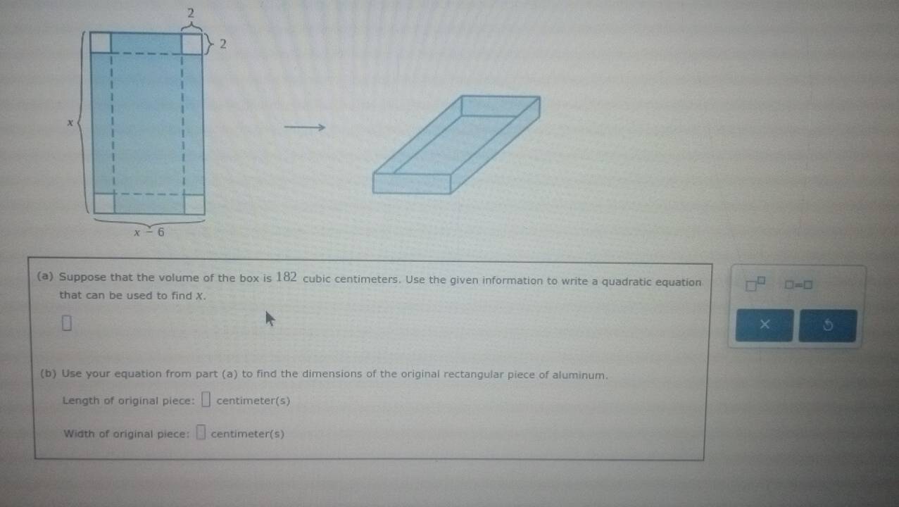 Suppose that the volume of the box is 182 cubic centimeters. Use the given information to write a quadratic equation
□ =□
that can be used to find X.
× 5
(b) Use your equation from part (a) to find the dimensions of the original rectangular piece of aluminum.
Length of original piece: □ centimeter(s)
Width of original piece: □ centimeter(s)