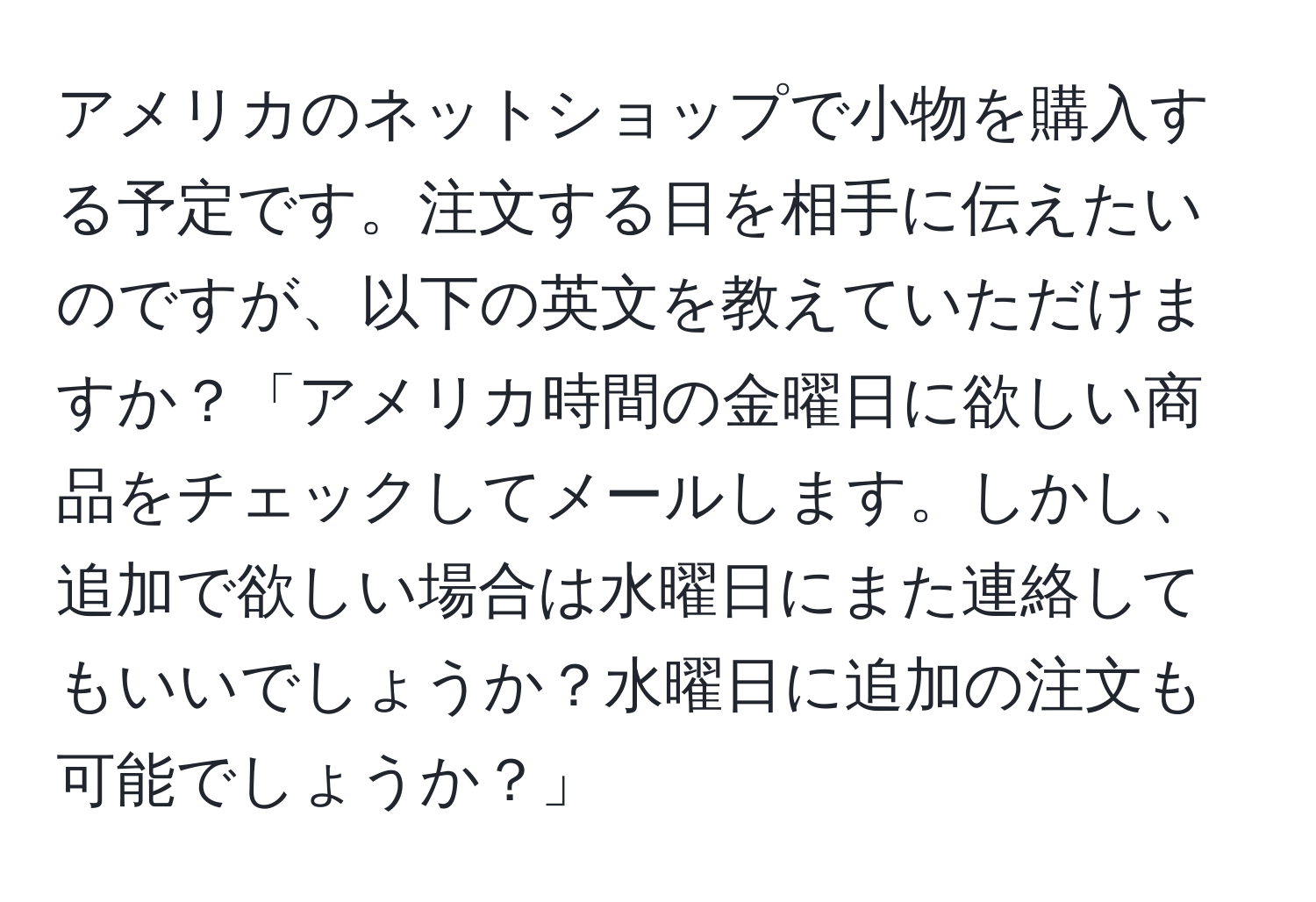 アメリカのネットショップで小物を購入する予定です。注文する日を相手に伝えたいのですが、以下の英文を教えていただけますか？「アメリカ時間の金曜日に欲しい商品をチェックしてメールします。しかし、追加で欲しい場合は水曜日にまた連絡してもいいでしょうか？水曜日に追加の注文も可能でしょうか？」