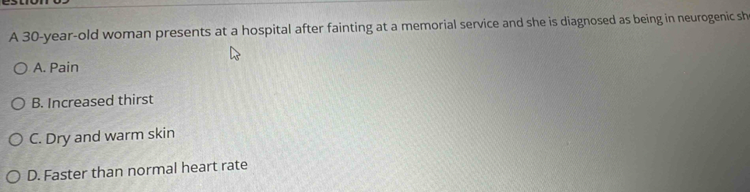 A 30-year-old woman presents at a hospital after fainting at a memorial service and she is diagnosed as being in neurogenic sh
A. Pain
B. Increased thirst
C. Dry and warm skin
D. Faster than normal heart rate