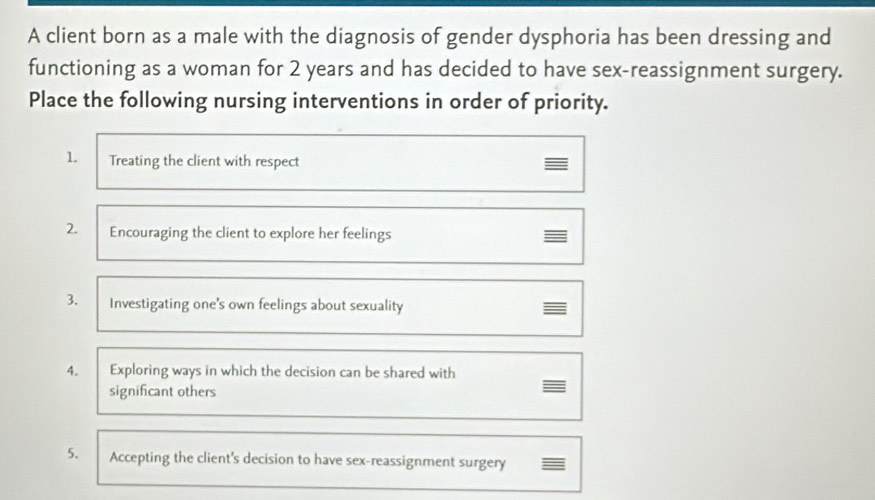 A client born as a male with the diagnosis of gender dysphoria has been dressing and 
functioning as a woman for 2 years and has decided to have sex-reassignment surgery. 
Place the following nursing interventions in order of priority. 
1. Treating the client with respect 
2. Encouraging the client to explore her feelings 
3. Investigating one's own feelings about sexuality 
4. Exploring ways in which the decision can be shared with 
significant others 
5. Accepting the client's decision to have sex-reassignment surgery