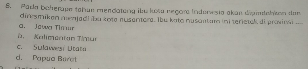 Pada beberapa tahun mendatang ibu kota negara Indonesia akan dipindahkan dan
diresmikan menjadi ibu kota nusantara. Ibu kota nusantara ini terletak di provinsi ....
a. Jawa Timur
b. Kalimantan Timur
c. Sulawesi Utata
d. Papua Barat