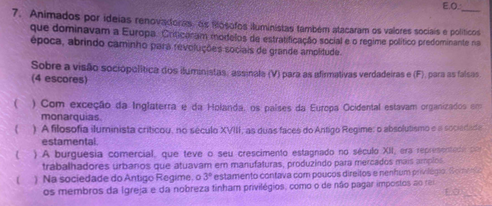 O_
_
7. Animados por ideias renovadoras, as fósofos iluministas também atacaram os valores sociais e políticos
que dominavam a Europa. Crificaram mortelos de estratificação social e o regime político predominante na
época, abrindo caminho para revoluções sociais de grande amplitude.
Sobre a visão sociópolítica dos iluministas, assinala (V) para as afirmativas verdadeiras e (F), para as falsas
(4 escores)
( ) Com exceção da Inglaterra e da Holanda, os países da Europa Ocidental estavam organizados em
monarquias.
 ) A filosofia iluminista críticou, no século XVIII, as duas faces do Antigo Regime: o absolutismo e a sociadade
estamental.
( ) A burguésia comercial, que teve o seu crescimento estagnado no século XII, era representeda por
trabalhadores urbanos que atuavam er manufaturas, produzindo para mercados mais amplos.
( ) Na sociedade do Antigo Regime, o 3° estamento contava com poucos direitos e nenhum privilégio. Somegio
os membros da Igreja e da nobreza tinham privilégios, como o de não pagar impostos ao rei
10