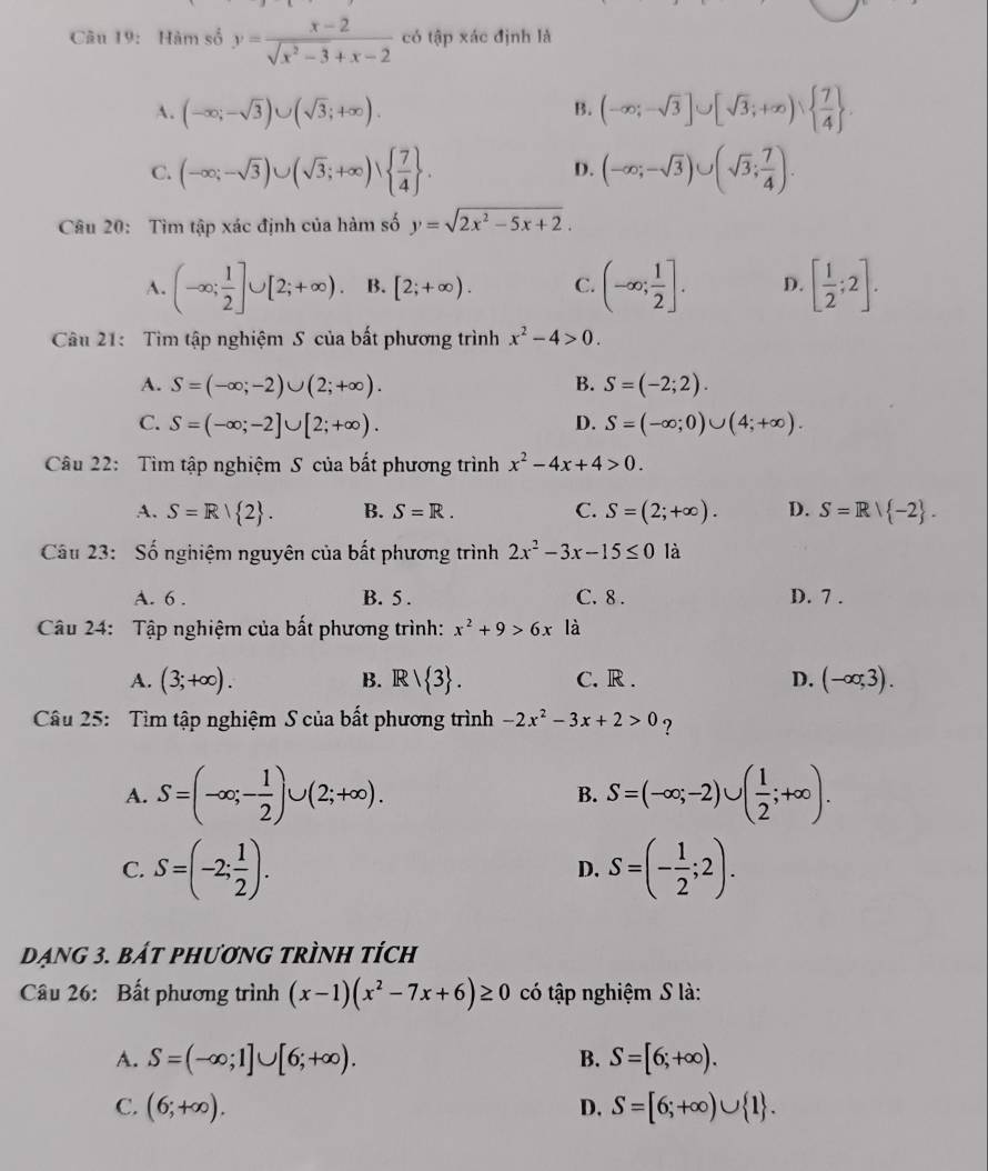 Hàm số y= (x-2)/sqrt(x^2-3)+x-2  có tập xác định là
A. (-∈fty ;-sqrt(3))∪ (sqrt(3);+∈fty ). (-∈fty ;-sqrt(3)]∪ [sqrt(3);+∈fty )vee   7/4  .
B.
C. (-∈fty ;-sqrt(3))∪ (sqrt(3);+∈fty )vee   7/4  . D. (-∈fty ;-sqrt(3))∪ (sqrt(3); 7/4 ).
Câu 20: Tìm tập xác định của hàm số y=sqrt(2x^2-5x+2).
A. (-∈fty ; 1/2 ]∪ [2;+∈fty ). B. [2;+∈fty ). C. (-∈fty ; 1/2 ]. D. [ 1/2 ;2].
Câu 21:  Tìm tập nghiệm S của bất phương trình x^2-4>0.
A. S=(-∈fty ;-2)∪ (2;+∈fty ). B. S=(-2;2).
C. S=(-∈fty ;-2]∪ [2;+∈fty ). D. S=(-∈fty ;0)∪ (4;+∈fty ).
Câu 22:  Tìm tập nghiệm S của bất phương trình x^2-4x+4>0.
A. S=R| 2 . B. S=R. C. S=(2;+∈fty ). D. S=Rvee  -2 .
Câu 23: Số nghiệm nguyên của bất phương trình 2x^2-3x-15≤ 0 là
A. 6 . B. 5 . C. 8 . D. 7 .
Câu 24: Tập nghiệm của bất phương trình: x^2+9>6x là
A. (3;+∈fty ). B. Rvee  3 . C. R . D. (-∈fty ,3).
Câu 25:  Tìm tập nghiệm S của bất phương trình -2x^2-3x+2>0 ?
A. S=(-∈fty ;- 1/2 )∪ (2;+∈fty ). S=(-∈fty ;-2)∪ ( 1/2 ;+∈fty ).
B.
C. S=(-2; 1/2 ). S=(- 1/2 ;2).
D.
Dạng 3. bát phương trình tích
Câu 26: Bất phương trình (x-1)(x^2-7x+6)≥ 0 có tập nghiệm S là:
A. S=(-∈fty ;1]∪ [6;+∈fty ). B. S=[6;+∈fty ).
C. (6;+∈fty ). D. S=[6;+∈fty )∪  1 .