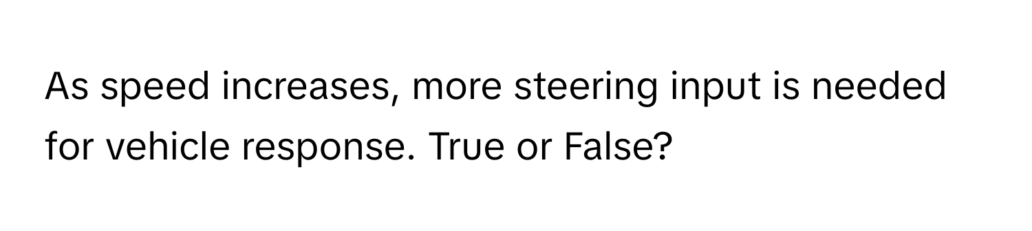 As speed increases, more steering input is needed for vehicle response. True or False?