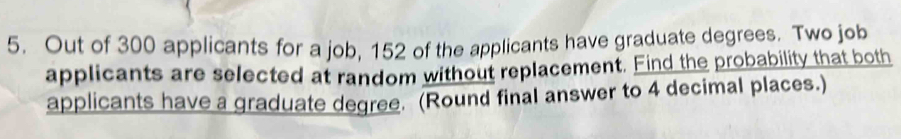 Out of 300 applicants for a job, 152 of the applicants have graduate degrees. Two job 
applicants are selected at random without replacement. Find the probability that both 
applicants have a graduate degree. (Round final answer to 4 decimal places.)