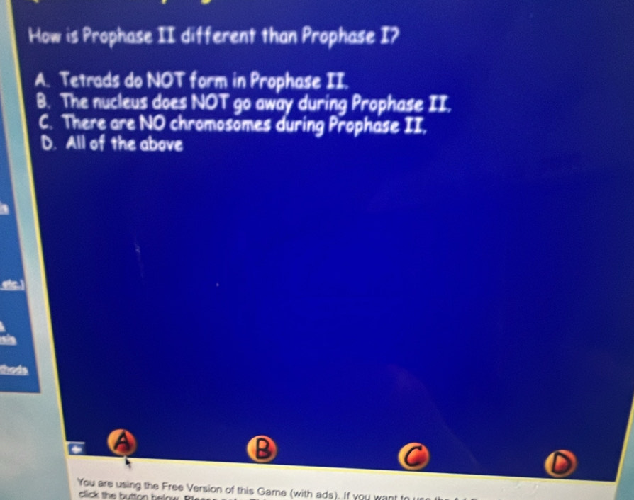 How is Prophase II different than Prophase I?
A. Tetrads do NOT form in Prophase II.
B. The nucleus does NOT go away during Prophase II.
C. There are NO chromosömes during Prophase II,
D. All of the above
thods
a
B
You are using the Free Version of this Game (with ads). If you want
click the button helow