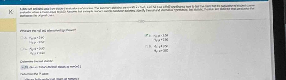 A data set includes data from student evaluations of courses. The summary statistics are n=99, i=3.45, s=0.54 Use a 0.05 significance level to test the claim that the population of student course
evaluations has a mean equal to 3.50. Assume that a simple random sample has been selected. Identifly the rull and atternative hypotheses, lest statistic. P -value, and state the final conclusion that
addresses the original claim.
What are the null and atterative hypotheses?
B. H_5=3500
A H_5:mu =3.50
H_5:mu != 2.50
H_1:p<3.50
D. H_5!= 350
C H_5:p=3.50
H_1:mu >3.50
H_1:mu =3.50
Determine the fest statistic
92: (Round to two decimal places is needed.)
Determine the P -value