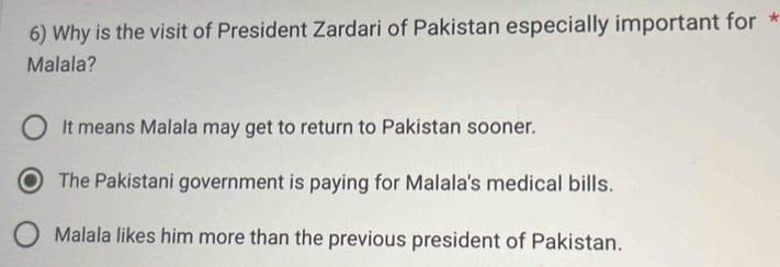 Why is the visit of President Zardari of Pakistan especially important for *
Malala?
It means Malala may get to return to Pakistan sooner.
The Pakistani government is paying for Malala's medical bills.
Malala likes him more than the previous president of Pakistan.