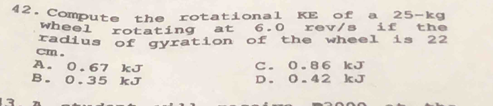 Compute the rotational KE of a 25-kg
wheel rotating at 6.0 rev/s if the
radius of gyration of the wheel is 22
cm.
A. 0.67 kJ C. 0.86 kJ
B. 0.35 kJ D. 0.42 kJ
a