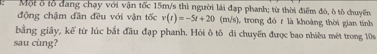 Một ổ tổ đang chạy với vận tốc 15m/s thì người lái đạp phanh; từ thời điểm đó, ô tô chuyển 
động chậm dần đều với vận tốc v(t)=-5t+20(m/s) , trong đó t là khoảng thời gian tính 
bằng giây, kể từ lúc bắt đầu đạp phanh. Hỏi ô tô di chuyển được bao nhiêu mét trong 10s
sau cùng?