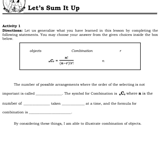 Let's Sum It Up
Activity 1
Directions: Let us generalize what you have learned in this lesson by completing the
following statements. You may choose your answer from the given choices inside the box
below.
The number of possible arrangements where the order of the selecting is not
important is called _. The symbol for Combination is _nC_r where n is the
number of _taken _at a time, and the formula for
combination is
_.
By considering these things, I am able to illustrate combination of objects.