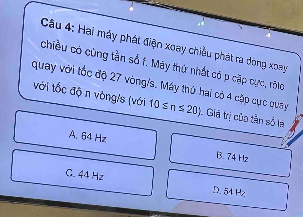 Hai máy phát điện xoay chiều phát ra dòng xoay
chiều có cùng tần số f. Máy thứ nhất có p cặp cực, rôto
quay với tốc độ 27 vòng/s. Máy thứ hai có 4 cặp cực quay
với tốc độ n vòng/s (với 10≤ n≤ 20). Giá trị của tần số là
A. 64 Hz B. 74 Hz
C. 44 Hz
D. 54 Hz