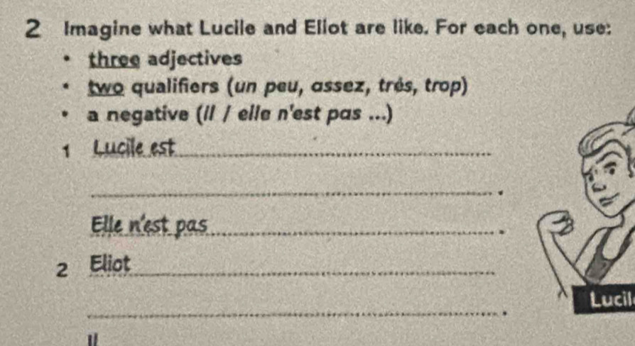 Imagine what Lucile and Eliot are like. For each one, use: 
three adjectives 
two qualifiers (un peu, ɑssez, très, trop) 
a negative (/l / elle n'est pɑs ...) 
1 Lucile est_ 
_. 
Elle n'est pas_ 
. 
2 Eliot_ 
_ 
Lucil 
. 
1